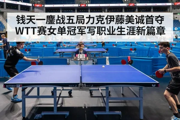钱天一鏖战五局力克伊藤美诚首夺WTT赛女单冠军写职业生涯新篇章